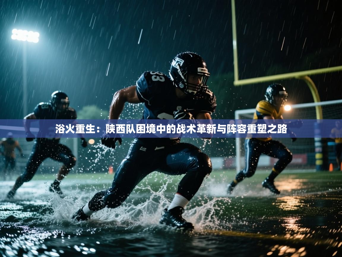 浴火重生:陕西队困境中的战术革新与阵容重塑之路 第2张