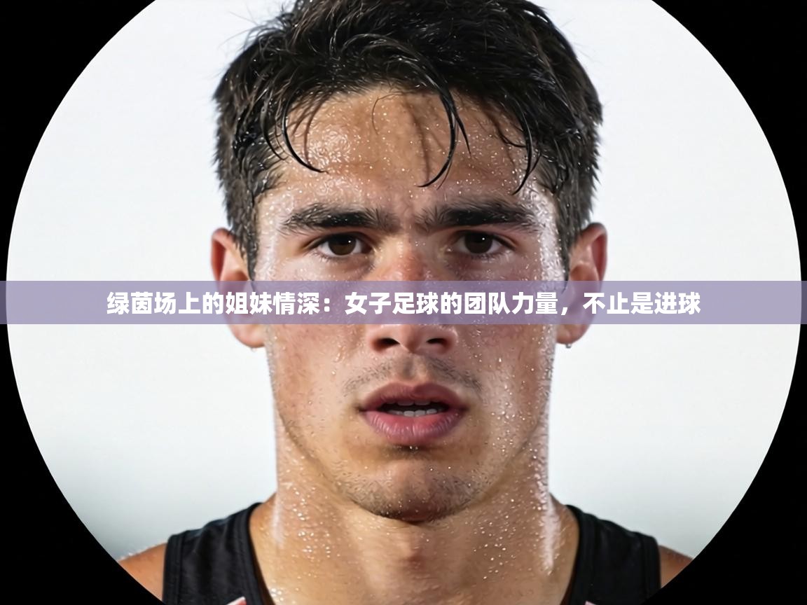 绿茵场上的姐妹情深：女子足球的团队力量，不止是进球  第2张